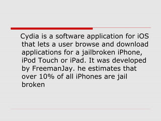 Cydia is a software application for iOS
that lets a user browse and download
applications for a jailbroken iPhone,
iPod Touch or iPad. It was developed
by FreemanJay. he estimates that
over 10% of all iPhones are jail
broken
 