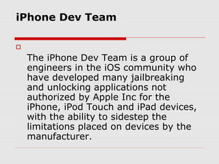 iPhone Dev Team


    The iPhone Dev Team is a group of
    engineers in the iOS community who
    have developed many jailbreaking
    and unlocking applications not
    authorized by Apple Inc for the
    iPhone, iPod Touch and iPad devices,
    with the ability to sidestep the
    limitations placed on devices by the
    manufacturer.
 