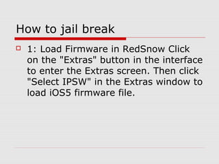 How to jail break
   1: Load Firmware in RedSnow Click
    on the "Extras" button in the interface
    to enter the Extras screen. Then click
    "Select IPSW" in the Extras window to
    load iOS5 firmware file.
 