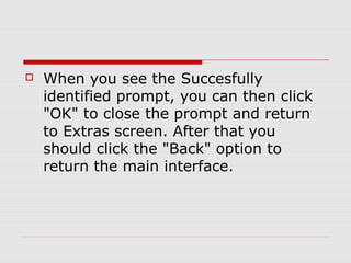    When you see the Succesfully
    identified prompt, you can then click
    "OK" to close the prompt and return
    to Extras screen. After that you
    should click the "Back" option to
    return the main interface.
 