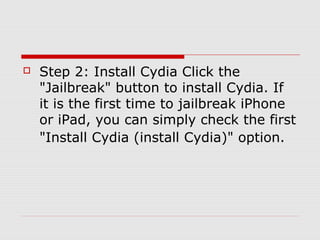    Step 2: Install Cydia Click the
    "Jailbreak" button to install Cydia. If
    it is the first time to jailbreak iPhone
    or iPad, you can simply check the first
    "Install Cydia (install Cydia)" option.
 
