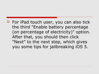    For iPad touch user, you can also tick
    the third "Enable battery percentage
    (on percentage of electricity)" option.
    After that, you should then click
    "Next" to the next step, which gives
    you some tips for jailbreaking iOS 5.
 