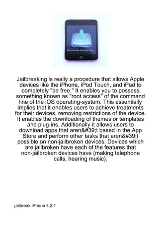 Jailbreaking is really a procedure that allows Apple
   devices like the iPhone, iPod Touch, and iPad to
    completely "be free." It enables you to possess
 something known as "root access" of the command
  line of the iOS operating-system. This essentially
 implies that it enables users to achieve treatments
for their devices, removing restrictions of the device.
 It enables the downloading of themes or templates
      and plug-ins. Additionally it allows users to
  download apps that aren&#39;t based in the App
    Store and perform other tasks that aren&#39;t
 possible on non-jailbroken devices. Devices which
     are jailbroken have each of the features that
    non-jailbroken devices have (making telephone
                  calls, hearing music).




jailbreak iPhone 4.2.1
 