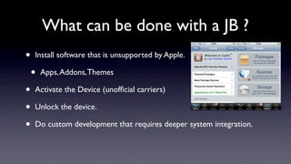 What can be done with a JB ?
•   Install software that is unsupported by Apple.

    •   Apps, Addons, Themes

•   Activate the Device (unofﬁcial carriers)

•   Unlock the device.

•   Do custom development that requires deeper system integration.
 