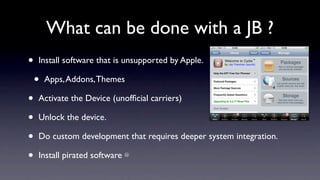 What can be done with a JB ?
•   Install software that is unsupported by Apple.

    •   Apps, Addons, Themes

•   Activate the Device (unofﬁcial carriers)

•   Unlock the device.

•   Do custom development that requires deeper system integration.

•   Install pirated software ☹
 