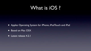 What is iOS ?


•   Apples Operating System for iPhone, iPodTouch and iPad

•   Based on Mac OSX

•   Latest release 4.2.1
 