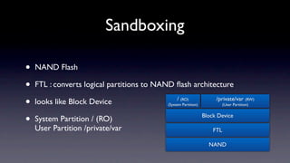 Sandboxing

•   NAND Flash

•   FTL : converts logical partitions to NAND ﬂash architecture

•   looks like Block Device                     / (RO)
                                           (System Partition)
                                                                     /private/var (RW)
                                                                          (User Partition)



•   System Partition / (RO)                                     Block Device

    User Partition /private/var                                     FTL

                                                                  NAND
 
