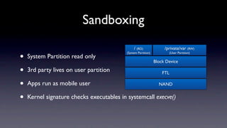 Sandboxing
                                               / (RO)               /private/var (RW)

•
                                          (System Partition)             (User Partition)
    System Partition read only
                                                               Block Device

•   3rd party lives on user partition                              FTL

•   Apps run as mobile user                                      NAND


•   Kernel signature checks executables in systemcall execve()
 