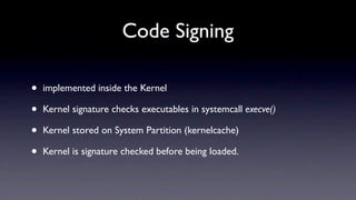 Code Signing

•   implemented inside the Kernel

•   Kernel signature checks executables in systemcall execve()

•   Kernel stored on System Partition (kernelcache)

•   Kernel is signature checked before being loaded.
 