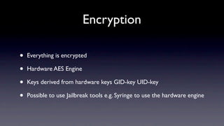 Encryption

•   Everything is encrypted

•   Hardware AES Engine

•   Keys derived from hardware keys GID-key UID-key

•   Possible to use Jailbreak tools e.g. Syringe to use the hardware engine
 