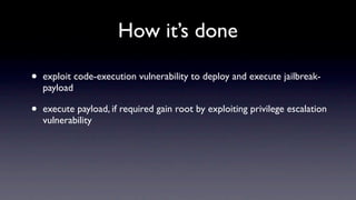 How it’s done

•   exploit code-execution vulnerability to deploy and execute jailbreak-
    payload

•   execute payload, if required gain root by exploiting privilege escalation
    vulnerability
 