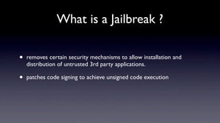 What is a Jailbreak ?

•   removes certain security mechanisms to allow installation and
    distribution of untrusted 3rd party applications.

•   patches code signing to achieve unsigned code execution
 