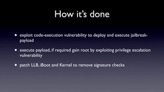 How it’s done

•   exploit code-execution vulnerability to deploy and execute jailbreak-
    payload

•   execute payload, if required gain root by exploiting privilege escalation
    vulnerability

•   patch LLB, iBoot and Kernel to remove signature checks
 