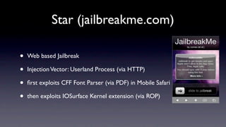 Star (jailbreakme.com)

•   Web based Jailbreak

•   Injection Vector: Userland Process (via HTTP)

•   ﬁrst exploits CFF Font Parser (via PDF) in Mobile Safari

•   then exploits IOSurface Kernel extension (via ROP)
 