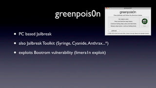 greenpois0n

•   PC based Jailbreak

•   also Jailbreak Toolkit (Syringe, Cyanide, Anthrax...*)

•   exploits Bootrom vulnerability (limera1n exploit)
 
