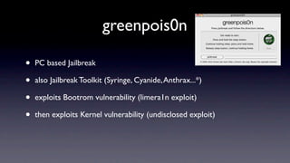greenpois0n

•   PC based Jailbreak

•   also Jailbreak Toolkit (Syringe, Cyanide, Anthrax...*)

•   exploits Bootrom vulnerability (limera1n exploit)

•   then exploits Kernel vulnerability (undisclosed exploit)
 