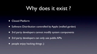 Why does it exist ?

•   Closed Platform

•   Software Distribution controlled by Apple (walled garden)

•   3rd party developers cannot modify system components

•   3rd party developers can only use public APIs

•   people enjoy hacking things ;)
 