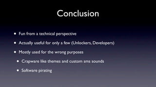Conclusion

•   Fun from a technical perspective

•   Actually useful for only a few (Unlockers, Developers)

•   Mostly used for the wrong purposes

    •   Crapware like themes and custom sms sounds

    •   Software pirating
 