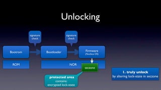 Unlocking
          signature                signature
            check                    check




Bootrom               Bootloader               Firmware
                                               (Nucleus OS)



 ROM                                  NOR
                                               seczone
                                                                     1. truly unlock
                       protected area                         by altering lock-state in seczone
                           contains:
                      encrypted lock-state
 