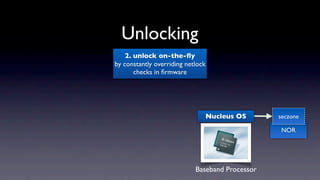 Unlocking
    2. unlock on-the-ﬂy
by constantly overriding netlock
       checks in ﬁrmware




                               Nucleus OS        seczone

                                                 NOR




                            Baseband Processor
 