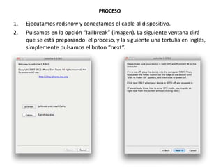 PROCESO

1.   Ejecutamos redsnow y conectamos el cable al dispositivo.
2.   Pulsamos en la opción “Jailbreak” (imagen). La siguiente ventana dirá
     que se está preparando el proceso, y la siguiente una tertulia en inglés,
     simplemente pulsamos el boton “next”.
 