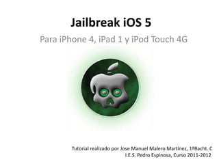 Jailbreak iOS 5
Para iPhone 4, iPad 1 y iPod Touch 4G




        Tutorial realizado por Jose Manuel Malero Martínez, 1ºBacht. C
                                 I.E.S. Pedro Espinosa, Curso 2011-2012
 