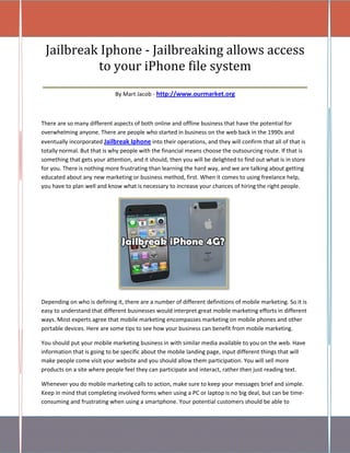 Jailbreak Iphone - Jailbreaking allows access
           to your iPhone file system
____________________________________________________
                             By Mart Jacob - http://www.ourmarket.org



There are so many different aspects of both online and offline business that have the potential for
overwhelming anyone. There are people who started in business on the web back in the 1990s and
eventually incorporated Jailbreak Iphone into their operations, and they will confirm that all of that is
totally normal. But that is why people with the financial means choose the outsourcing route. If that is
something that gets your attention, and it should, then you will be delighted to find out what is in store
for you. There is nothing more frustrating than learning the hard way, and we are talking about getting
educated about any new marketing or business method, first. When it comes to using freelance help,
you have to plan well and know what is necessary to increase your chances of hiring the right people.




Depending on who is defining it, there are a number of different definitions of mobile marketing. So it is
easy to understand that different businesses would interpret great mobile marketing efforts in different
ways. Most experts agree that mobile marketing encompasses marketing on mobile phones and other
portable devices. Here are some tips to see how your business can benefit from mobile marketing.

You should put your mobile marketing business in with similar media available to you on the web. Have
information that is going to be specific about the mobile landing page, input different things that will
make people come visit your website and you should allow them participation. You will sell more
products on a site where people feel they can participate and interact, rather then just reading text.

Whenever you do mobile marketing calls to action, make sure to keep your messages brief and simple.
Keep in mind that completing involved forms when using a PC or laptop is no big deal, but can be time-
consuming and frustrating when using a smartphone. Your potential customers should be able to
 