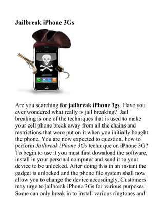 Jailbreak iPhone 3Gs




Are you searching for jailbreak iPhone 3gs. Have you
ever wondered what really is jail breaking? Jail
breaking is one of the techniques that is used to make
your cell phone break away from all the chains and
restrictions that were put on it when you initially bought
the phone. You are now expected to question, how to
perform Jailbreak iPhone 3Gs technique on iPhone 3G?
To begin to use it you must first download the software,
install in your personal computer and send it to your
device to be unlocked. After doing this in an instant the
gadget is unlocked and the phone file system shall now
allow you to change the device accordingly. Customers
may urge to jailbreak iPhone 3Gs for various purposes.
Some can only break in to install various ringtones and
 