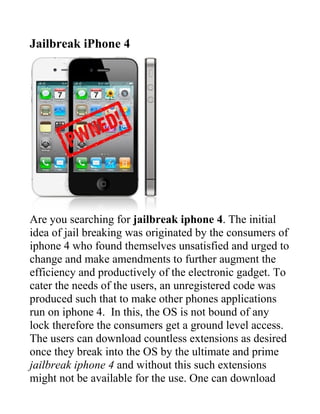 Jailbreak iPhone 4




Are you searching for jailbreak iphone 4. The initial
idea of jail breaking was originated by the consumers of
iphone 4 who found themselves unsatisfied and urged to
change and make amendments to further augment the
efficiency and productively of the electronic gadget. To
cater the needs of the users, an unregistered code was
produced such that to make other phones applications
run on iphone 4. In this, the OS is not bound of any
lock therefore the consumers get a ground level access.
The users can download countless extensions as desired
once they break into the OS by the ultimate and prime
jailbreak iphone 4 and without this such extensions
might not be available for the use. One can download
 