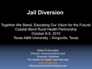 Jail Diversion Together We Stand, Educating Our Vision for the Future! Coastal Bend Rural Health Partnership October 8-9, 2010 Texas A&M University – Kingsville, Texas Gilbert R.Gonzales Director, Communications and Diversion Initiatives The Center for Health Care Services www.chcsbc.org http://www.diversioninitiatives.net 
