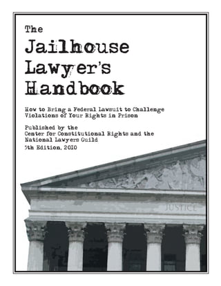 The

Jailhouse
Lawyer’s
Handbook
How to Bring a Federal Lawsuit to Challenge
Violations of Your Rights in Prison

Published by the
Center for Constitutional Rights and the
National Lawyers Guild
5th Edition, 2010
 