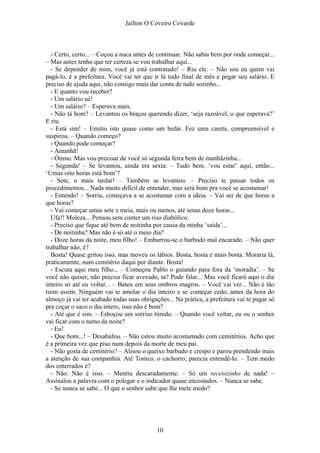 Jaílton O Coveiro Covarde
- Certo, certo... – Coçou a nuca antes de continuar. Não sabia bem por onde começar...
– Mas antes tenho que ter certeza se vou trabalhar aqui...
- Se depender de mim, você já está contratado! – Riu ele. – Não sou eu quem vai
pagá-lo, é a prefeitura. Você vai ter que ir lá todo final de mês e pegar seu salário. E
preciso de ajuda aqui, não consigo mais dar conta de tudo sozinho...
- E quanto vou receber?
- Um salário ué!
- Um salário? – Esperava mais.
- Não tá bom? – Levantou os braços querendo dizer, ‘seja razoável, o que esperava?’
E riu.
- Está sim! – Emitiu isto quase como um bufar. Fez uma careta, compreensível e
suspirou. – Quando começo?
- Quando pode começar?
- Amanhã!
- Ótimo. Mas vou precisar de você só segunda feira bem de manhãzinha...
- Segunda! – Se levantou, ainda era sexta. – Tudo bem, ‘vou estar’ aqui, então...
‘Umas oito horas está bom’?
- Sete, o mais tardar! – Também se levantou. – Preciso te passar todos os
procedimentos... Nada muito difícil de entender, mas será bom pra você se acostumar!
- Entendo! – Sorriu, começava a se acostumar com a ideia. – Vai ser de que horas a
que horas?
- Vai começar umas sete e meia, mais ou menos, até umas doze horas...
Ufa!! Moleza... Pensou sem conter um riso diabólico.
- Preciso que fique até bem de noitinha por causa da minha ‘saída’...
- De noitinha? Mas não é só até o meio dia?
- Doze horas da noite, meu filho! – Emburrou-se o barbudo mal encarado. – Não quer
trabalhar não, é?
Bosta! Quase gritou isso, mas moveu os lábios. Bosta, bosta e mais bosta. Moraria lá,
praticamente, num cemitério daqui por diante. Bosta!
- Escuta aqui meu filho... – Começou Pablo o guiando para fora da ‘moradia’. – Se
você não quiser, não precisa ficar avexado, ta? Pode falar... Mas você ficará aqui o dia
inteiro só até eu voltar... – Bateu em seus ombros magros. – Você vai ver... Não é tão
ruim assim. Ninguém vai te amolar o dia inteiro e se começar cedo, antes da hora do
almoço já vai ter acabado todas suas obrigações... Na prática, a prefeitura vai te pagar só
pra coçar o saco o dia intero, isso não é bom?
- Até que é sim. – Esboçou um sorriso tímido. – Quando você voltar, eu ou o senhor
vai ficar com o turno da noite?
- Eu!
- Que bom...! – Desabafou. – Não estou muito acostumado com cemitérios. Acho que
é a primeira vez que piso num depois da morte de meu pai.
- Não gosta de cemitério? – Alisou o queixo barbudo e crespo e parou prendendo mais
a atenção de sua companhia. Até Tonico, o cachorro, parecia entendê-lo. – Tem medo
dos enterrados é?
- Não. Não é isso. – Mentiu descaradamente. – Só um receiozinho de nada! –
Assinalou a palavra com o polegar e o indicador quase encostados. – Nunca se sabe.
- Se nunca se sabe... O que o senhor sabe que lhe mete medo?
10
 