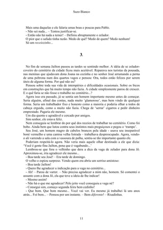 Suzo Bianco
Mais uma daquelas e ele falaria umas boas e poucas para Pablo.
- Não sei nada... – Tentou justificar-se.
- Então não há nada a temer! – Definiu abruptamente o zelador.
O pior que o safado tinha razão. Medo de quê? Medo de quem? Medo nenhum!
Só um receiozinho...
3.
No fim de semana Jailton passou as tardes se sentindo melhor. A idéia de se zelador-
coveiro do cemitério da cidade ficou mais aceitável. Reparava nos turistas da pousada,
nas meninas que ajudavam dona Joana na cozinha e no senhor José arrumando a perna
de uma poltrona num dos quartos vagos e pensou: Ora, todos estão felizes por serem
úteis de alguma forma. Por quê não eu?
Pensou sobre toda sua vida de intempéries e dificuldades ocasionais. Sobre os bicos
em construções que há muito tempo não fazia. A cidade simplesmente parou de crescer.
E o quê faria se não fosse o trabalho no cemitério...?
Agora isso era passado, já se sentia um homem importante mesmo antes de começar.
Seria alguém, afinal das contas, nada muito ‘glamoroso’, mas bem vindo de qualquer
forma. Seria um trabalhador fixo e honesto como a maioria e poderia olhar a todos de
cabeça erguida, como a muito não fazia. Chega de ‘serrar’ cigarros e pedir dinheiro
emprestado. Pagaria ele mesmo.
Um dia quente e agradável e cercado por amigos.
Sim senhor, ele estava feliz.
Nem conseguia se lembrar do por quê dos receios de trabalhar no cemitério. Como foi
bobo. Ainda bem que lutou contra seus instintos mais preguiçosos e pegou o ‘trampo’.
Seu José, um homem magro de cabelos brancos pela idade - usava seu inseparável
boné vermelho e uma camisa velha listrada – trabalhava despreocupado. Agora, vendo-
o ali varrendo a sala com a vassoura de palha, sentiu-se tão importante quanto ele.
Poderiam respeitá-lo agora. Não veria mais aquele olhar destinado a ele que dizia:
‘Você é gente fina Jailton, pena que é vagabundo...’
Lembrou-se que fora o velhinho que dera a dica da vaga de zelador para dona Jô.
Aproximou-se, iria agradecer ele mesmo...
- Boa tarde seu José! – Era tarde de domingo.
O velho o espiou surpreso. Vendo quem era abriu um sorriso amistoso:
- Boa tarde Jailton!
- Quero lhe agradecer a indicação para a vaga no cemitério...
- Ah! – Parou de varrer. – Não precisa agradecer a mim não, homem. Só comentei o
assunto com a dona Jô, ela que teve a ideia de lhe indicar!
- Mesmo assim!
- Não há o que me agradecer! Pelo jeito você conseguiu a vaga né?
- Consegui sim, começo segunda feira bem cedinho!
- Que bom. Que bom mesmo... Você vai ver. Eu mesmo já trabalhei lá uns anos
atrás... Foi bem... – Pensou por um instante. – Bem diferente! – Risadinhas.
11
 