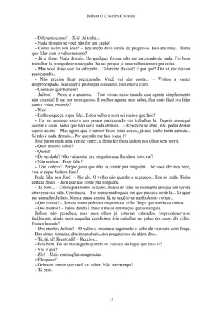 Jaílton O Coveiro Covarde
- Diferente como? – Xiii! Aí tinha...
- Nada de mais se você não for um cagão!
- Como assim seu José? – Seu medo dava sinais de progresso. Isso era mau... Tinha
que falar com o velho mesmo?
- Já te disse. Nada demais. De qualquer forma, não me arrependo de nada. Foi bom
trabalhar lá, tranquilo e sossegado. Só saí porque já tava velho demais pra coisa...
- Mas você disse que foi diferente... Diferente do quê? E por quê? Diz aí, me deixou
preocupado...
- Não precisa ficar preocupado. Você vai dar conta... – Voltou a varrer
despreocupado. Não queria prolongar o assunto, isto estava claro.
- Conta do quê homem?
- Jailton! – Parou e o encarou. – Tem coisas neste mundo que agente simplesmente
não entende! E vai por mim garoto. É melhor agente nem saber, fica mais fácil pra lidar
com a coisa, entende?
- Não!
- Então esqueça o que falei. Estou velho e nem sei mais o que falo!
- Eu, no começo estava um pouco preocupado em trabalhar lá. Depois consegui
aceitar a ideia. Sabia que não seria nada demais... – Resolveu se abrir, não podia deixar
aquilo assim. - Mas agora que o senhor falou estas coisas, já não tenho tanta certeza...
Se não é nada demais... Por que não me fala o que é?
José parou mais uma vez de varrer, e desta fez fitou Jailton nos olhos sem sorrir.
- Quer mesmo saber?
- Quero!
- De verdade? Não vai contar pra ninguém que lhe disse isso, vai?
- Não senhor... Pode falar!
- Tem certeza? Porque jurei que não ia contar pra ninguém... Se você der nos bico,
vou te capar Jailton. Juro!
Pode falar seu José! – Riu ele. O velho não guardava segredos... Era só onda. Tinha
certeza disso. – Juro que não conto pra ninguém.
- Tá bom... – Olhou para todos os lados. Parou de falar no momento em que um turista
atravessava a sala. Continuou. – Foi numa madrugada em que passei a noite lá... Se quer
um conselho Jailton. Nunca passe a noite lá, se você tiver medo destas coisas...
- Que coisas? – Sentou numa poltrona enquanto o velho fingia que varria os cantos.
- Dos mortos! – Falou dando à frase a maior entonação que conseguia.
Jailton não percebeu, mas seus olhos já estavam estalados. Impressionava-se
facilmente, ainda mais naquelas condições, iria trabalhar no palco do causo do velho.
Estava lascado!
- Dos mortos Jailton! – O velho o encarava segurando o cabo da vassoura com força.
– Das almas penadas, dos incansáveis, dos preguiçosos do além, dos...
- Tá, tá, tá! Já entendi! – Receios...
- Pois bem. Foi de madrugada quando eu cuidada do lugar que eu o vi!
- Viu o que?
- Ele! – Mais entonações exageradas.
- Ele quem?
- Deixa eu contar que você vai saber! Não interrompa!
- Tá bem.
12
 