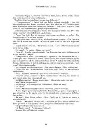 Jaílton O Coveiro Covarde
Mas quando cheguei lá, uma voz veio bem de frente, saindo da vala aberta. Tonico
latia como se estivesse vendo um fantasma.
“Enchi-me de coragem e cheguei bem pertinho do buraco...”
- ‘Crauuuuummmm!’ – Gritou José para Jailton tentando assustá-lo. – Um gato
enorme pulou pra fora da vala e sumiu de vista. Nem olhou pra trás! Ficou com tanto
medo de mim que nunca mais o vi naquele cemitério... Tenho certeza de que as vozes
eram ‘só’ coisa da minha cabeça, porque eu estava mamado...
Jailton estava de olhos arregalados, mas no final riu daquela besteira toda. Que velho
safado, o enrolara o tempo todo com aquela lorota...
- Nossa! Seu José... Por um momento estava quase acreditando no senhor! –Riu
despreocupado. – Chegou a me assustar.
- E quem disse que é mentira? – Parecia indignado com seu ouvinte. – Não é mentira
não filho. É a mais pura verdade! – Cruzou os dedos diante do rosto e os beijou três
vezes.
- Se está dizendo, deve ser... – Se levantou do sofá. – Mas o senhor me disse que era
sobre mortos, então...
- Era o gato! – Foi sucinto. – O gato era o morto!
- Como é? – O velho estava insistindo. Puts. Já estava claro que o velhinho queria
apenas assustá-lo. – O gato?
- É! O gato era o morto... Não entendeu? – Apontou o cabo da vassoura pra ele. –
Aquele gato estava enterrado ali Jailton. Eu não te disse, mas naquele cemitério, a dona
dele tinha enterrado o bicho junto ao túmulo do marido. A mulher era doida, mas tinha
bastante dinheiro antes de morrer, então pagou a gente pra enterrar a coisinha ali... Fazer
o que? Não nos custava nada...
- Você enterrou um gato no cemitério? – Que mentira. Pensou. – Não é proibido isso?
- Que eu saiba não... Só não é comum. Enterrei sim, e daí? Ganhei pra isso e ninguém
se incomodou.
- Nossa... Você tem certeza que o gato estava morto quando o enterrou?
- Absoluta certeza. Mortinho da Silva. Enterrei numa vala rasa, mas mesmo se
estivesse vivo, não tinha como sair dali não.
- Sei lá heim seu José. – Tentou ser simpático. – Não acredito muito nisso não.
- Ah é? Não acredita em mim?
- Me desculpa... Mas como poderia? Gato morto, e falando seu nome?
- Era a dona...
- Dona? – Quanto mais se explica maior é a mentira. Como dizia seu pai.
- A dona do gato que estava me chamando. Tenho certeza, e quando cheguei perto, o
gato apareceu e me deu aquele susto. Ela foi enterrada uma semana depois do bicho,
bem ao lado.
- Tá bom. – Riu e deu de ombros. – Bem... Tenho que ir. Vou dar um passeio e
aproveitar a folga.
- Pode ir... – O velho o encarou sério. – Por mais que possa parecer mentira isso.
Saiba que não é. Mas se quiser ter certeza, é só passar uma noite lá e você vai ver...
- Não pretendo passar nenhuma noite lá...
- Ué! Ta com medo? – Provocou José rindo dele.
- Nenhum. Mas prefiro dormir em casa.
14
 