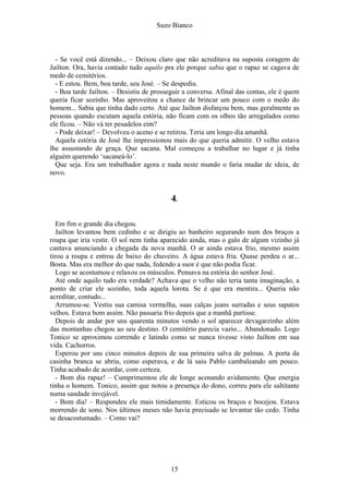 Suzo Bianco
- Se você está dizendo... – Deixou claro que não acreditava na suposta coragem de
Jailton. Ora, havia contado tudo aquilo pra ele porque sabia que o rapaz se cagava de
medo de cemitérios.
- E estou. Bem, boa tarde, seu José. – Se despediu.
- Boa tarde Jailton. – Desistiu de prosseguir a conversa. Afinal das contas, ele é quem
queria ficar sozinho. Mas aproveitou a chance de brincar um pouco com o medo do
homem... Sabia que tinha dado certo. Até que Jailton disfarçou bem, mas geralmente as
pessoas quando escutam aquela estória, não ficam com os olhos tão arregalados como
ele ficou. – Não vá ter pesadelos eim?
- Pode deixar! – Devolveu o aceno e se retirou. Teria um longo dia amanhã.
Aquela estória de José lhe impressionou mais do que queria admitir. O velho estava
lhe assustando de graça. Que sacana. Mal começou a trabalhar no lugar e já tinha
alguém querendo ‘sacaneá-lo’.
Que seja. Era um trabalhador agora e nada neste mundo o faria mudar de ideia, de
novo.
4.
Em fim o grande dia chegou.
Jailton levantou bem cedinho e se dirigiu ao banheiro segurando num dos braços a
roupa que iria vestir. O sol nem tinha aparecido ainda, mas o galo de algum vizinho já
cantava anunciando a chegada da nova manhã. O ar ainda estava frio, mesmo assim
tirou a roupa e entrou de baixo do chuveiro. A água estava fria. Quase perdeu o ar...
Bosta. Mas era melhor do que nada, fedendo a suor é que não podia ficar.
Logo se acostumou e relaxou os músculos. Pensava na estória do senhor José.
Até onde aquilo tudo era verdade? Achava que o velho não teria tanta imaginação, a
ponto de criar ele sozinho, toda aquela lorota. Se é que era mentira... Queria não
acreditar, contudo...
Arrumou-se. Vestiu sua camisa vermelha, suas calças jeans surradas e seus sapatos
velhos. Estava bom assim. Não passaria frio depois que a manhã partisse.
Depois de andar por uns quarenta minutos vendo o sol aparecer devagarzinho além
das montanhas chegou ao seu destino. O cemitério parecia vazio... Abandonado. Logo
Tonico se aproximou correndo e latindo como se nunca tivesse visto Jailton em sua
vida. Cachorros.
Esperou por uns cinco minutos depois de sua primeira salva de palmas. A porta da
casinha branca se abriu, como esperava, e de lá saiu Pablo cambaleando um pouco.
Tinha acabado de acordar, com certeza.
- Bom dia rapaz! – Cumprimentou ele de longe acenando avidamente. Que energia
tinha o homem. Tonico, assim que notou a presença do dono, correu para ele saltitante
numa saudade invejável.
- Bom dia! – Respondeu ele mais timidamente. Esticou os braços e bocejou. Estava
morrendo de sono. Nos últimos meses não havia precisado se levantar tão cedo. Tinha
se desacostumado. – Como vai?
15
 