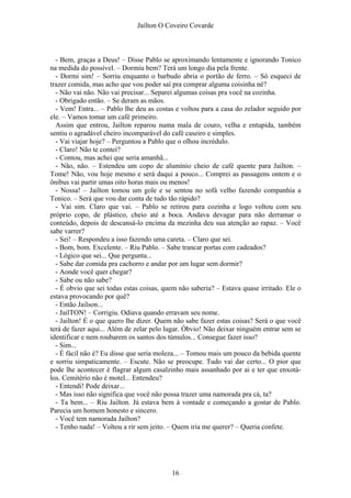 Jaílton O Coveiro Covarde
- Bem, graças a Deus! – Disse Pablo se aproximando lentamente e ignorando Tonico
na medida do possível. – Dormiu bem? Terá um longo dia pela frente.
- Dormi sim! – Sorriu enquanto o barbudo abria o portão de ferro. – Só esqueci de
trazer comida, mas acho que vou poder saí pra comprar alguma coisinha né?
- Não vai não. Não vai precisar... Separei algumas coisas pra você na cozinha.
- Obrigado então. – Se deram as mãos.
- Vem! Entra... – Pablo lhe deu as costas e voltou para a casa do zelador seguido por
ele. – Vamos tomar um café primeiro.
Assim que entrou, Jailton reparou numa mala de couro, velha e entupida, também
sentiu o agradável cheiro incomparável do café caseiro e simples.
- Vai viajar hoje? – Perguntou a Pablo que o olhou incrédulo.
- Claro! Não te contei?
- Contou, mas achei que seria amanhã...
- Não, não. – Estendeu um copo de alumínio cheio de café quente para Jailton. –
Tome! Não, vou hoje mesmo e será daqui a pouco... Comprei as passagens ontem e o
ônibus vai partir umas oito horas mais ou menos!
- Nossa! – Jailton tomou um gole e se sentou no sofá velho fazendo companhia a
Tonico. – Será que vou dar conta de tudo tão rápido?
- Vai sim. Claro que vai. – Pablo se retirou para cozinha e logo voltou com seu
próprio copo, de plástico, cheio até a boca. Andava devagar para não derramar o
conteúdo, depois de descansá-lo encima da mezinha deu sua atenção ao rapaz. – Você
sabe varrer?
- Sei! – Respondeu a isso fazendo uma careta. – Claro que sei.
- Bom, bom. Excelente. – Riu Pablo. – Sabe trancar portas com cadeados?
- Lógico que sei... Que pergunta...
- Sabe dar comida pra cachorro e andar por um lugar sem dormir?
- Aonde você quer chegar?
- Sabe ou não sabe?
- É obvio que sei todas estas coisas, quem não saberia? – Estava quase irritado. Ele o
estava provocando por quê?
- Então Jailson...
- JailTON! – Corrigiu. Odiava quando erravam seu nome.
- Jailton! É o que quero lhe dizer. Quem não sabe fazer estas coisas? Será o que você
terá de fazer aqui... Além de zelar pelo lugar. Óbvio! Não deixar ninguém entrar sem se
identificar e nem roubarem os santos dos túmulos... Consegue fazer isso?
- Sim...
- É fácil não é? Eu disse que seria moleza... – Tomou mais um pouco da bebida quente
e sorriu simpaticamente. – Escute. Não se preocupe. Tudo vai dar certo... O pior que
pode lhe acontecer é flagrar algum casalzinho mais assanhado por ai e ter que enxotá-
los. Cemitério não é motel... Entendeu?
- Entendi! Pode deixar...
- Mas isso não significa que você não possa trazer uma namorada pra cá, ta?
- Ta bem... – Riu Jailton. Já estava bem à vontade e começando a gostar de Pablo.
Parecia um homem honesto e sincero.
- Você tem namorada Jailton?
- Tenho nada! – Voltou a rir sem jeito. – Quem iria me querer? – Queria confete.
16
 