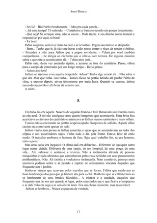 Suzo Bianco
- Sei lá! – Riu Pablo timidamente. – Mas pra cada panela...
-...há uma tampa! Tô sabendo. – Completou a frase parecendo um pouco descontente.
- Que seja! Se arranjar uma, não se avexe... Pode trazer, é seu direito como homem e
responsável por aqui, ta bom?
- Ta bom!
Pablo suspirou, sorveu o resto do café e se levantou. Pegou sua mala e se despediu:
- Bem... Tenho que ir, já são sete horas e não posso correr o risco de perder o ônibus.
– Estendeu a mão para Jailton que a pegou sorridente. – Tchau pra você também
companheiro. – Se dirigia ao cachorro que o olhava com ternura. De alguma maneira
sabia o que estava acontecendo ali. – Tchau pros dois...
Pablo saiu, desta vez andando rápido, e acenou de fora do cemitério. Parou, olhou
para o campo de enterrados por um longo tempo... De lá gritou:
- Adeus aos dois!
Jailton se arrepiou com aquela despedida. Adeus? Tinha algo errado ali... Não sabia o
que era. Mas que tinha, isso tinha... Tonico ficou no portão latindo até perder Pablo de
vista, e mesmo depois, uivou tristemente por meia hora. Quando se cansou, deitou
escorado no portão e ali ficou até a noite cair.
A noite...
5.
Um belo dia era aquele. Nuvens de algodão branco e fofo flutuavam indiferentes meio
ao céu azul. O sol não castigava tanto quanto imaginou que aconteceria. Uma brisa boa
acariciava as árvores do cemitério e arrancava as folhas menos resistentes e mais velhas.
Tonico estava encostado no portão despreocupado. Suspirava de solidão. Aquele olhar
canino era comovente apesar de tudo.
Jailton varria sem pressa as folhas amarelas e secas que se acumulavam ao redor das
criptas e nos escorredores sujos. Tinha todo o dia pela frente. Estava feliz de certo
modo. O trabalho enobrece o homem de fato. Seja qual trabalho for, se era honesto,
valia a pena.
Mas uma coisa era inegável. O clima dali era diferente... Diferente de qualquer outro
lugar numa cidade. Diferente de uma igreja, de um hospital, de uma praça, de uma
vila... Ali, sabia-se e sentia-se a tristeza. Não a melancolia afetada de pessoas
mesquinhas e nada altruístas que caminhavam pelas ruas perdidas em seus pensamentos
problemáticos. Não. Ali existia a verdadeira melancolia. Num cemitério, pessoas mais
sensíveis podiam sentir o ar pesado e repleto de sentimentos sinceros daqueles que
frequentavam o jardim.
Senhoras viúvas que rezavam pelos maridos que se foram. Filhos que saudavam as
boas lembranças dos pais que já tinham ido para o céu. Mulheres que se entristeciam ao
se lembrarem de seus irmãos falecidos... A tristeza e a saudade, daqueles que
frequentavam de vez em quando o lugar, pelos enterrados era o que ficava e temperava
o ar dali. Não era algo a se considerar ruim. Era um choro insistente, mas respeitável.
Jailton se lembrou... Nunca esquecera de verdade.
17
 