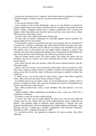 Suzo Bianco
Seu pai era um homem forte e saudável. Morrer decorrente de problemas no coração
foi duro de engolir. Contudo, o que ele, um reles mortal, poderia fazer?
Nada.
E foi o que fez até hoje. Nada...
Com o tempo, os bicos foram definhando. Logo se viu sem dinheiro ou chances de
arranjar algum. Passou cinco meses morando de favor, na prática, na pousada de dona
Joana. A velha e simpática senhora que o ‘acolhera’ gentilmente. Ela e seu pai eram
amigos. Jailton desconfiava que eram até mais do que isso, mas nunca tirou a limpo.
Não necessitava saber destas coisas...
Seu pai se fora e não voltaria nunca mais. Nunca mais.
Por pura obra do destino, Damaceno foi enterrado naquele mesmo cemitério. No
mesmo jardim que ele varria agora.
Evitou desde o começo ver a jazida de seu pai. Fora lá apenas uma vez. Quando teve
de enterrá-lo. A tristeza e o desespero que sentiu foram tão fortes que jurou que nunca
mais iria voltar ali. Não pelo seu pai. Mas por ele mesmo. Não se lembrava de quem,
mas alguém uma vez lhe dissera que era sempre melhor esquecer os mortos, caso
contrário, eles talvez não conseguissem chegar ao céu. O sentimento de lamentações dos
que ficavam serviam como âncora para eles. Não era bom chorar os mortos.
Mas ele chorou mesmo assim. Por muito tempo. Não diante do túmulo, não no
cemitério, mas em seu coração. Isso estava enraizado nele até hoje. Nunca esqueceria
seu pai. Nunca.
Era a única coisa de valor que possuía, e Deus lhe tomara implacavelmente. Sem dó.
Sem misericórdia.
Desde a morte de seu pai, nunca mais pisou numa igreja. Não que passasse a odiar
Deus, mas o ignorava. Queria mostrar ao criador o quanto estava magoado pelas suas
ações em sua vida. Levara-lhe a mãe, o irmão que nem chegou a conhecer e seu pai. Seu
amado pai.
E quase levou a ele mesmo junto de tanta tristeza. Quase. Mas Jailton aguentou
firme... Bem, nem tão firme assim. Passou a fumar e a beber.
O cemitério parecia ler sua mente e alma. As árvores balançavam os galhos como se
dissesse: ‘Esqueça isso filho, olhe como nós dançamos bem, mesmo sem podermos nos
mover!’ Que ideia tola. Como era tolo...
Seus sonhos anestesiavam a dura e cruel realidade. Mas não tapavam o sol com
eficiência...
Alguém espirrou. Olhou rapidamente na direção do som e notou que Tonico foi o
responsável. Cachorros.
Continuou a varrer até a jazida evitada até hoje.
Lá estava ela. Uma cruz de pedra pintada de branco por cima de uma chapa de
cimento suja de terra. Algum mato já crescia audaciosamente entre as saliências do
túmulo. Uma pequena chapa de mármore negro identificava o falecido com uma
pequena fotografia preto e branco protegida por um vidrinho elíptico emoldurado: ‘Aqui
descansa em paz o amado pai e querido companheiro José Fransisco Damaceno.
Nascido em: 1947, e embaixo; Falecido em: 2002.’
E o inevitável ocorreu. Sua garganta se engomou. Seu queixo tremeu. Seus olhos
nublaram.
19
 