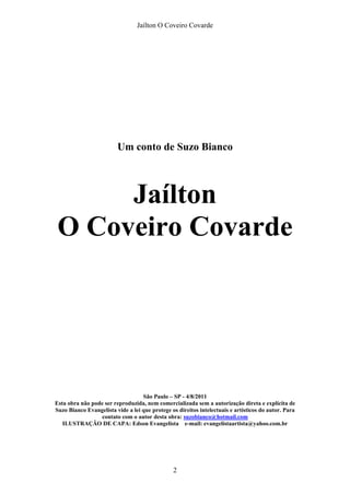 Jaílton O Coveiro Covarde
Um conto de Suzo Bianco
Jaílton
O Coveiro Covarde
São Paulo – SP - 4/8/2011
Esta obra não pode ser reproduzida, nem comercializada sem a autorização direta e explícita de
Suzo Bianco Evangelista vide a lei que protege os direitos intelectuais e artísticos do autor. Para
contato com o autor desta obra: suzobianco@hotmail.com
ILUSTRAÇÃO DE CAPA: Edson Evangelista e-mail: evangelistaartista@yahoo.com.br
2
 