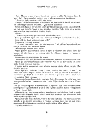 Jaílton O Coveiro Covarde
- Pai! – Murmurou para o vento. Encostou a vassoura no chão. Ajoelhou-se diante da
cruz. – Pai! – Fechou os olhos e chorou com as mãos cruzadas sob a face trêmula.
O dia estava lindo, mas seu coração ficou pesado.
- Oh pai! – Falou olhando para a imagem do pai na fotografia. Parecia tão vivo ali.
Um senhor negro de olhos brilhantes. – Que saudade do senhor!
Jailton ainda ficou ali por um bom tempo perdido em seus devaneios. Desabafou toda
sua vida para o morto. Todas as suas angústias e medos. Tudo. Como se de alguma
maneira seu pai pudesse ajudá-lo do além túmulo.
Sonhos...
O canto desesperado dos passarinhos ali perto lhe despertou.
Tinha que trabalhar. Agora teria todo o tempo do mundo para visitar seu falecido pai.
Como pôde ter ficado tanto tempo sem vê-lo?
Levantou-se e pegou a vassoura.
O céu ainda estava claro, mas com menos nuvens. O sol brilhava bem acima de sua
cabeça. Encarou o astro apertando a vista.
‘Onde será que o senhor está?’ Pensou.
Alguns pombos pousaram nas jazidas à frente e iniciaram uma caçada inútil por
comida. Ali não havia o que comer, além dos defuntos. Apenas os vermes se
satisfaziam...
Apenas os vermes se alimentam dos mortos.
Caminhou de volta para o quartinho de ferramentas depois de recolher as folhas secas
e velhas que estavam espalhadas pelo cemitério. Não foi tão duro assim. Era como
cuidar de casa e ser pago para isso.
O portão estava destrancado caso alguém quisesse visitar algum parente. Mas
ninguém apareceu.
Jailton separou a comida de Tonico e tentou chamá-lo para comer, em vão. O cão
estava sem fome. Depois entrou ele mesmo na casa do zelador e procurou os
mantimentos que Pablo lhe disse. Havia uma panela na geladeira contendo arroz, mais
três potes com feijão e mistura.
Esquentou tudo usando uma única panela no fogão. Um mexido lhe cairia bem, tinha
uma aparência horrível, mas era saboroso. Arroz, feijão, farinha, ovo e carne. Estava
ótimo.
Foi pra sala com a panela de alumínio cheia. Amparava-a com a mão esquerda coberta
por um pano de algodão bordado e com a outra segurava a colher. Sentou-se na poltrona
de Pablo e ligou o rádio.
Vida mansa era o que sempre sonhara. As coisas estavam indo bem. Ainda se sentia
um pouco triste depois de rever o túmulo do pai, mas sabia que logo isso passaria. Pelo
menos esperava que passasse.
Após comer tudo, estava faminto, resolveu dar uma cochilada. Seus músculos estavam
cansados e ele mesmo não parava de bocejar. Acordou mais cedo do que estava
acostumado. Fumou um cigarro, deixou a panela vazia de lado e relaxou.
Logo estava dormindo...
6.
20
 