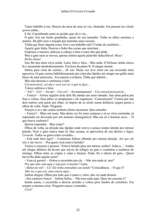 Jaílton O Coveiro Covarde
Tanto trabalho à toa. Desceu da mesa de uma só vez, chateado. Iria passear na cidade
quieta então...
E foi. Caminhando entre as jazidas que ele o viu...
O gato. Era um bicho grandinho, quase do seu tamanho. Tinha os olhos enormes e
atentos. De pêlo ocre e traçado por manchas mais escuras.
Tinha que fazer alguma coisa. Era o seu trabalho não? Cuidar do cemitério...
Aquele gato fedia. Parecia o fedor das coisas que morriam...
Empinou o traseiro, abaixou a cabeça e latiu o mais alto que pôde.
Mas o gato nem se moveu, apenas emitiu aquele palavrão indecifrável: Miau!
Bicho idiota!
Isso lhe deu mais raiva ainda. Latiu, latiu e latiu... Mas nada. O bichano ainda estava
lá o encarando desdenhosamente. Era hora do plano B. O ataque mortal.
Saltou para cima do cretino... Ah sim. Desta vez teve êxito em sua investida mais
agressiva. O gato correu habilidosamente por cima das lápides até atingir um galho mais
baixo de uma ameixeira. Era esperta a criatura. Tinha que admitir...
Mas não desistiu e continuou a latir.
Cai miserável, cai daí e você vai ver o que te faço...
Tonico saltitava e latia:
- ‘Au!’ – Cai! – Au-au! – Cai-cai! – Au-auauauauau! – Cai-caicaicaicaicaicai...
- Tonico! – Gritou alguém atrás dele lhe dando um susto danado. Sua alma pulou pra
fora e voltou. Seus pêlos se arrepiaram e ele esganiçou: ‘Caincaincain!’ Correu por uns
dois metros sem parar pra olhar, só depois de se sentir numa distância segura parou e
olhou de volta. Nada. Ninguém.
Farejou o ar e não sentiu nenhum cheiro incomum. Que estranho.
- Tonico? – Mais um susto. Mas desta vez foi mais corajoso e só se virou contraído, já
esperando ser devorado por um monstro inimaginável. Mas era só o homem novo. – O
que houve cachorro?
Queria responder... Mas como?
Olhou de volta, na direção das lápides onde esteve a pouco tempo latindo pro intruso
peludo. Nem o gato estava mais lá. Que sacana, se aproveitou de seu deslize e fugiu.
Covarde. Todos os gatos eram covardes...
- Está tudo bem aqui? – Continuou Jailton olhando pra mesma direção. Até que ele
não é tão burro. – Pra quem você estava latindo?
Tonico o encarou e pensou: ‘Estava latindo para um intruso senhor! Ache-o...’ Andou
até chegar debaixo da árvore que serviu de refúgio ao gato e constatou a ausência do
inimigo. Olhou entre as criptas e valas e farejou. Nada. Só o cheiro do gato... Quem
havia lhe dado aquele susto?
- Vem cá garoto! – Gritou o escurinho pra ele. – Não tem nada aí, tem?
Por que não vem aqui e veja por si mesmo? Latiu.
- Deixe eu ver! – Ué! Ele tinha entendido seu latido? Coincidência. – O que é?
Não sei o que era, mas estava aqui...
Jailton chegou. Olhou pra tudo que é canto e, claro, não viu nada demais.
- Seu cachorro louco! – Jailton bufou. – Não tem nada aqui. Quer me assustar é?
Sendo assim, o escurinho o deixou sozinho e voltou pros fundos do cemitério. Era
sempre a mesma coisa. Ninguém nunca o entendia...
Cocô!
22
 