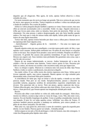 Jaílton O Coveiro Covarde
daqueles que ali chegavam. Mas agora, de noite, apenas Jailton absorvia o clima
estranho da coisa.
Foi neste momento que ele ouviu ao longe um gemido. Não teve certeza do que ouvira
de inicio, mas aguçou os ouvidos. Tonico empinou as orelhas e voltou sua atenção para
o fundo do cemitério. Pra o norte do jardim...
Jailton se voltou praquela direção também e apertou as vistas. Estava escuro, mas seus
olhos já estavam acostumados com a escuridão. Então viu algo. Alguém atravessou a
trilha que levava para cima, entre os túmulos, bem perto da ameixeira. Pôde ver isso
claramente. Era uma pessoa e andava despreocupada, pois não fazia barulho quando
andava. Por mais que a visão do intruso tenha sido rápida, Jailton pôde notar de que se
tratava de uma figura masculina.
Tonico não latiu, apenas rosnou baixinho por duas vezes e olhou para o homem novo
na esperança dele fazer alguma coisa.
- Jaiiiiiiiltonnnn! – Alguém gemeu de lá. – Jaiiiiiiiilt...! – Era uma voz áspera que
causava frio.
Quando alguém conta um caso semelhante, o ouvinte nunca pode sentir, de fato, o que
aquelas vozes causam. Jailton pôde confirmar isso. Os pêlos de seus braços se eriçaram
como os da nuca. Seu coração ficou pesado e seus nervos irritados. Respirar era difícil e
consciente. O gemido lhe causou uma paralisia instantânea. O que iria fazer agora?
Deixou seu cigarro cair. Seus instintos mais profundos lhe garantiam uma coisa; seja o
que for não era normal.
Depois de um tempo indeterminado, se moveu. Andou lentamente até a casa do
zelador a fim de encontrar uma lanterna. Tonico estava quieto lá fora. Procurou por
todos os cantos, até mesmo na cozinha e não encontrou nada, teria que improvisar.
Saiu e se dirigiu à capela. Abaixou-se e arrancou uma vela acesa do chão. Que Nossa
Senhora e todos os santos o perdoassem, mas precisava daquilo.
Seu medo voltou. O seu velho receio dos mortos regressou com força. Achou que já
tivesse superado aquilo, mas estava enganado. Bastou apenas ver algo estranho para
desencadear toda a irracional fobia pelo cemitério.
A coincidência foi tanta que, logo ao retirar a vela da capela, o mundo ao seu redor
pareceu mudar. Para pior ao seu modo. Inexplicavelmente, passou a discernir na
escuridão noturna, pequenas sombras de animaizinhos esquisitos empoleirados nas
árvores. Eles pareciam não se mover. Nem um pouco, apenas espiavam das trevas.
Tinham olhos-de-gato, mas Jailton sabia que não eram felinos. Eram outras coisas. Mas
talvez, e bem provável, que fossem apenas sua imaginação afetada pelo medo.
Receio.
Procurou não olhar e nem definir os vultos ali, tinha medo de conseguir. Além disso,
mesmo no silêncio, escutava algo como se viesse de longe, vozes. Não, não eram vozes,
reparou. Era um barulho longínquo de gralhar. Como se gralhas ensandecidas rissem de
sua situação. O pior foi ver todas aquelas coisas ‘refletidas’ nos olhos de Tonico. O
cachorro também parecia perceber a mudança no ambiente, pois estava parado e os
pêlos de seu dorso ouriçados. Ele não latia...
Mais uma vez, seja quem for, atravessou o norte do cemitério, agora da esquerda para
direita. Lá nos fundos. Parecia querer ser notado... Estranha atitude.
Jailton ergueu-se nos pés a fim de prolongar a visão do homem, mas não conseguiu. A
visão fora bloqueada pelas lápides mais além.
24
 