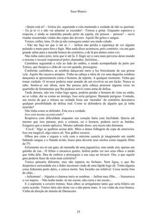 Suzo Bianco
- Quem está ai? – Gritou ele, segurando a vela mantendo o cuidado de não se queimar.
– Eu já te vi e não vai adiantar se esconder! –Tornou a gritar. Enquanto esperava a
resposta, e ainda se mantinha parado perto da capela, ele pensou – pensou? – ouvir
risadas sussurradas vindas das copas das árvores. Aquilo lhe gelou o sangue.
Tonico, enfim, latiu. O cão já não conseguia conter seu medo calado.
- Não me faça ter que ir até aí...! – Jailton não perdia a esperança de ver alguém
pulando o muro para fora e fugir. Mas nada disso aconteceu, pelo contrário, viu um gato
grande saltar para a murada branca do cemitério, e de lá pra dentro outra vez.
Não tinha outro jeito, teria que ir até lá. E fingir ser o cara mais perverso deste mundo
e enxotar o invasor responsável pelos chamados; Jaiiiiiiton...
Caminhou segurando a vela ao lado do ombro, e sendo acompanhado de perto por
Tonico, que farejava o chão de vez em quando, prosseguiu.
Conforme caminhava, as sombras dançavam meio a luz bruxuleante de sua grossa
vela. Aquilo lhe causava arrepios. Tinha na cabeça a ideia de ver uma daquelas sombras
dançantes se apresentarem como o homem, de repente. A qualquer momento. Tinha que
tomar cuidado. O invasor poderia estar armado de um revolver ou um facão. Nunca se
sabe. Sentiu-se um idiota, nem lhe passou pela cabeça procurar alguma coisa no
quartinho de ferramentas que lhe pudesse servir como arma de defesa.
Tarde demais, não iria voltar logo agora, poderia perder o homem de vista ou então,
ao se voltar, dar as costas ao inimigo. Isso seria perigoso. Bastante perigoso. Contudo,
seu receio de que o intruso na verdade fosse um ‘morador’ do cemitério descartava
qualquer possibilidade de defesa real. Como se defenderia de alguém que já tinha
morrido?
Não tinha como se defender. Esta era a verdade.
Isso está mesmo acontecendo?
Respirava com dificuldade enquanto seu coração batia com facilidade. Queria até
mesmo que isso parasse, pois a criatura, ou o homem, poderia ouvir as batidas.
Exageros que a mente aplicava. Mesmo sabendo disso, seu receio não diminuía.
‘Crack.’ Algo se quebrou acima dele. Meio a densa folhagem da copa da ameixeira.
Isso era inegável, algo estava ali. Nos galhos escuros.
Olhou pra cima e ergueu a vela com a máxima cautela já imaginando um zumbi
babando sangue e o fitando ávido, louco para devorar seus miolos como naquele filme
da TV.
Felizmente era só um gato, do tamanho de uma jaguatirica, mas ainda sim, apenas um
gatinho de rua... O felino o encarava quieto, Jailton podia ver nos seus olhos o medo
que tinha dele. Deu de ombros e prosseguiu a sua caça ao invasor. Ora, o que aquele
gato poderia fazer de ruim num cemitério?
Tonico pensaria diferente, mas não reparou no bichano. Nem ligou, o que lhe
despertava curiosidade era o fedor incomum vindo de uma lápide logo ali. Tinha alguma
coisa fedorenta perto deles, e estava morta. Seu focinho era infalível. Coisa morta fora
do chão...
- Jailtonnnn! – Alguém o chamou meio as sombras. – Jailton meu filho... – Sussurrava
a voz áspera. – Não tenha medo, só me escute, não corra e me escute...
E o aspirante a coveiro tremeu. Seus olhos se arregalaram tanto que seria hilário em
outra ocasião. Tonico latiu alto desta vez e não parou mais. A voz vinha da cruz branca.
Vinha da direção do túmulo de Damaceno.
25
 