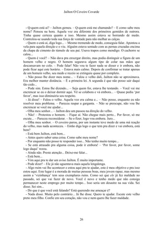 Jaílton O Coveiro Covarde
- Q-quem está ai? – Jailton gemeu. – Q-quem está me chamando? – E como sabe meu
nome? Pensou na hora. Aquela voz era diferente dos primeiros gemidos de outrora.
Tinha quase certeza quanto a isso. Mesmo assim estava se borrando de medo.
Controlou-se usando toda sua força de vontade para não molhar as calças.
- Quem e-está aí, diga logo... – Mesmo tremendo de medo, conseguia falar. Apontou a
vela para aquela direção e o viu. Alguém estava sentado com as pernas cruzadas encima
da chapa de cimento do túmulo de seu pai. Usava trapos como mendigo. O cachorro se
calou...
- Quem é você? – Não dava pra enxergar direito, mas podia distinguir a figura de um
homem velho e negro. O homem segurava algum tipo de colar nas mãos que
descansavam no colo. – Pode falar! Não vou te fazer nada se disser e ir embora, não
pode ficar aqui este horário. – Estava mais calmo. Depois de confirmar se tratar apenas
de um homem velho, seu medo e receio se extinguiu quase por completo.
- Não posso lhe dizer meu nome... – Falou o velho dali, Jailton não se aproximava.
Era melhor manter distância. – É a primeira lei. A segunda é que não posso sair daqui
tão cedo...
- Pode sim. Estou lhe dizendo... – Seja quem for, estava lhe testando. – Você vai me
encrencar se eu o deixar dormir aqui. Vê se colabora e vá embora... – Quase pediu ‘por
favor’, mas isso diminuiria seu respeito.
- Já disse! – Falou o velho. Aquela voz era calma e... – Não posso, enquanto eu não
resolver meu problema. – Pareceu raspar a garganta. – Não se preocupe, não vou lhe
encrencar se você me ajudar...
- Olha meu senhor... – Jailton deu um passou na direção do velho.
- Não! – Protestou o homem. – Fique aí. Não chegue mais perto... Por favor, só me
escute... – Pareceu reconsiderar. – Se o fizer, logo vou embora. Juro...
- Olha meu senhor. – O coveiro parou, por um instante teve medo de uma má reação
do velho, mas nada aconteceu. – Então diga logo o que tem pra dizer e vai embora, está
bem?
- Está bem Jailton, está bem...
- Antes quero saber uma coisa. Como sabe meu nome?
- Por enquanto não posso te responder isso... Não tenho muito tempo...
- Se está atrasado pra alguma coisa, pode ir embora! – ‘Por favor, por favor, some
logo daqui’ rezou.
- Ainda não. Preste atenção... Deixe-me falar...
- Está bem...
- Vim aqui pra te dar um aviso Jailton. É muito importante.
- Pode dizer! – Ele já não aguentava mais aquela lengalenga.
- Algo ruim vai lhe acontecer e estou aqui pra te ajudar, este é meu objetivo e pra isso
estou aqui. Este lugar é a morada de muitas pessoas boas, meu jovem rapaz, mas mesmo
assim a ‘vizinhança’ tem seus exemplares ruins. Como sei que ele já fez maldade no
passado, sei que vai fazer de novo. Você é novo e tenho medo que não consiga
permanecer neste emprego por muito tempo... Isso seria um desastre na sua vida. Sei
disso. Sei sim...
- Do que é que você está falando? Está querendo me ameaçar é?
- Nada disso. Muito pelo contrário... Já lhe disse. Quero te ajudar. Escute este velho
preto meu filho. Confie em seu coração, não vou e nem quero lhe fazer maldade.
26
 