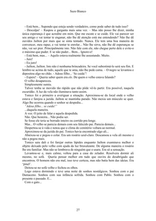 Suzo Bianco
- Está bem... Supondo que esteja sendo verdadeiro, como pode saber de tudo isso?
- Desculpa! – Raspou a garganta mais uma vez. – Mas não posso lhe dizer, minha
única esperança é que acredite em mim. Que me escute e se cuide. Ele vai parecer ser
seu amigo e vai tentar te enganar, não lhe dê atenção está me entendendo? Não lhe dê
ouvidos Jailton por mais que se sinta tentado. Nunca. Ele tem uma boa maneira de
convencer, meu rapaz, e vai tentar te enrolar... Não lhe sirva, não lhe dê esperanças se
não, vai ser pior. Principalmente isto. Não fale com ele, não chegue perto dele e evite-o
o máximo que puder. E se não puder... Bem... Ignore-o!
- Está bem, mas... – Aquilo estava realmente lhe assustando. Muito.
- Jure!
- Eu juro!
- Jailton, Jailton. Isto não é nenhuma brincadeira. Se você subestimá-lo será seu fim. E
lembre-se acima de tudo, aquele que te ama, não lhe pede cama. – O negro se levantou e
depositou algo no chão. - Adeus filho... ‘Se cuida’!
- Espere! – Queria saber quem era ele. De quem o velho estava falando?
O velho desapareceu.
Simplesmente sumiu.
Talvez tenha se movido tão rápido que não pôde vê-lo partir. Era possível, naquela
escuridão. A luz da vela não iluminava tanto assim.
Tonico foi o primeiro a averiguar a situação. Aproximou-se do local onde o velho
estava e farejou a jazida. Jailton se mantinha parado. Não mexia um músculo se quer.
Algo lhe ocorreu quando o senhor se despediu...
“Adeus filho... se cuida!”
...daquela maneira.
A voz. O jeito de falar e aquela despedida.
Não. Que besteira... Não podia ser.
Se fosse ele teria se borrado inteiro ou corrido pra longe.
Mas... O velho se parecia demais com seu falecido pai. Parecia demais...
Despertou-se à vida e notou que o clima do cemitério voltara ao normal.
Aproximou-se da jazida do pai. Tonico havia encontrado algo ali...
Abaixou-se e pegou o colar. Era um rosário azul-claro. Descansou a vela ali mesmo e
não a pegou mais.
Tonico saiu dali e foi farejar outras lápides enquanto Jailton examinava melhor o
objeto deixado pelo velho com ajuda da luz bruxuleante. De alguma maneira o rosário
lhe era familiar. Mas não se lembrava de ninguém que o usara. Era só a sensação.
Levantou-se e, mais calmo, voltou para a casa do zelador. Resolvera dormir ali
mesmo, no sofá. Queria pensar melhor em tudo que ouvira do desabrigado que
encontrou. O homem não era mal, isso teve certeza, mas não batia bem das ideias. Era
‘pinel’.
Deitou-se no sofá velho e fechou os olhos.
Logo estava dormindo e teve uma noite de sonhos nostálgicos. Sonhou com o pai
Damaceno. Sonhou com sua infância sofrida. Sonhou com Pablo. Sonhou com o
presente e passado. E...
Com o gato...
27
 