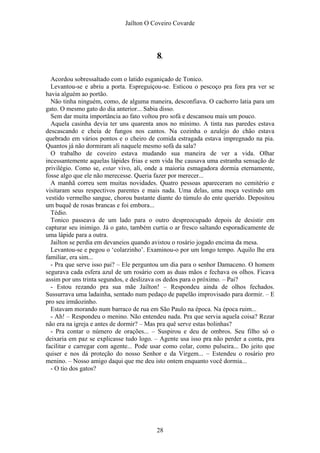 Jaílton O Coveiro Covarde
8.
Acordou sobressaltado com o latido esganiçado de Tonico.
Levantou-se e abriu a porta. Espreguiçou-se. Esticou o pescoço pra fora pra ver se
havia alguém ao portão.
Não tinha ninguém, como, de alguma maneira, desconfiava. O cachorro latia para um
gato. O mesmo gato do dia anterior... Sabia disso.
Sem dar muita importância ao fato voltou pro sofá e descansou mais um pouco.
Aquela casinha devia ter uns quarenta anos no mínimo. A tinta nas paredes estava
descascando e cheia de fungos nos cantos. Na cozinha o azulejo do chão estava
quebrado em vários pontos e o cheiro de comida estragada estava impregnado na pia.
Quantos já não dormiram ali naquele mesmo sofá da sala?
O trabalho de coveiro estava mudando sua maneira de ver a vida. Olhar
incessantemente aquelas lápides frias e sem vida lhe causava uma estranha sensação de
privilégio. Como se, estar vivo, ali, onde a maioria esmagadora dormia eternamente,
fosse algo que ele não merecesse. Queria fazer por merecer...
A manhã correu sem muitas novidades. Quatro pessoas apareceram no cemitério e
visitaram seus respectivos parentes e mais nada. Uma delas, uma moça vestindo um
vestido vermelho sangue, chorou bastante diante do túmulo do ente querido. Depositou
um buquê de rosas brancas e foi embora...
Tédio.
Tonico passeava de um lado para o outro despreocupado depois de desistir em
capturar seu inimigo. Já o gato, também curtia o ar fresco saltando esporadicamente de
uma lápide para a outra.
Jailton se perdia em devaneios quando avistou o rosário jogado encima da mesa.
Levantou-se e pegou o ‘colarzinho’. Examinou-o por um longo tempo. Aquilo lhe era
familiar, era sim...
- Pra que serve isso pai? – Ele perguntou um dia para o senhor Damaceno. O homem
segurava cada esfera azul de um rosário com as duas mãos e fechava os olhos. Ficava
assim por uns trinta segundos, e deslizava os dedos para o próximo. – Pai?
- Estou rezando pra sua mãe Jailton! – Respondeu ainda de olhos fechados.
Sussurrava uma ladainha, sentado num pedaço de papelão improvisado para dormir. – E
pro seu irmãozinho.
Estavam morando num barraco de rua em São Paulo na época. Na época ruim...
- Ah! – Respondeu o menino. Não entendeu nada. Pra que servia aquela coisa? Rezar
não era na igreja e antes de dormir? – Mas pra quê serve estas bolinhas?
- Pra contar o número de orações... – Suspirou e deu de ombros. Seu filho só o
deixaria em paz se explicasse tudo logo. – Agente usa isso pra não perder a conta, pra
facilitar e carregar com agente... Pode usar como colar, como pulseira... Do jeito que
quiser e nos dá proteção do nosso Senhor e da Virgem... – Estendeu o rosário pro
menino. – Nosso amigo daqui que me deu isto ontem enquanto você dormia...
- O tio dos gatos?
28
 
