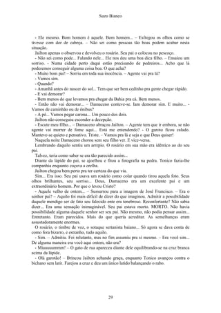 Suzo Bianco
- Ele mesmo. Bom homem é aquele. Bom homem... – Esfregou os olhos como se
tivesse com dor de cabeça. – Não sei como pessoas tão boas podem acabar nesta
situação.
Jailton apenas o observou e devolveu o rosário. Seu pai o colocou no pescoço.
- Não sei como pode... Falando nele... Ele nos deu uma boa dica filho. – Ensaiou um
sorriso. - Numa cidade perto daqui estão precisando de pedreiros... Acho que lá
poderemos conseguir alguma coisa boa. O que acha?
- Muito bom pai! – Sorriu em toda sua inocência. – Agente vai pra lá?
- Vamos sim.
- Quando?
- Amanhã antes do nascer do sol... Tem que ser bem cedinho pra gente chegar rápido.
- E vai demorar?
- Bem menos do que levamos pra chegar da Bahia pra cá. Bem menos.
- Então não vai demorar... – Damaceno conteve-se. Iam demorar sim. E muito... -
Vamos de caminhão ou de ônibus?
- A pé... Vamos pegar carona... Um pouco dos dois.
Jailton não conseguiu esconder a decepção.
- Escute meu filho... – Damaceno abraçou Jailton. – Agente tem que ir embora, se não
agente vai morrer de fome aqui... Está me entendendo? - O garoto ficou calado.
Manteve-se quieto e pensativo. Triste. – Vamos pra lá e seja o que Deus quiser!
Naquela noite Damaceno chorou sem seu filho ver. E vice-versa.
Lembrando daquilo sentiu um arrepio. O rosário em sua mão era idêntico ao do seu
pai.
Talvez, teria como saber se era tão parecido assim...
Diante da lápide do pai, se ajoelhou e fitou a fotografia na pedra. Tonico fazia-lhe
companhia enquanto coçava a orelha.
Jailton chegou bem perto pra ter certeza do que via.
Sim... Era isso. Seu pai usava um rosário como colar quando tirou aquela foto. Seus
olhos brilhantes, seu sorriso... Deus, Damaceno era um excelente pai e um
extraordinário homem. Por que o levou Cristo?
- Aquele velho de ontem... – Sussurrou para a imagem de José Francisco. – Era o
senhor pai? – Aquilo foi mais difícil de dizer do que imaginou. Admitir a possibilidade
daquele mendigo ser de fato seu falecido ente era tenebroso. Reconfortante? Não sabia
dizer... Era uma sensação inimaginável. Seu pai estava morto. MORTO. Não havia
possibilidade alguma daquele senhor ser seu pai. Não mesmo, não podia pensar assim...
Entretanto. Eram parecidos. Mais do que queria acreditar. As semelhanças eram
assustadoramente enormes.
O rosário, o timbre de voz, o sotaque sertanista baiano... Só agora se dava conta de
como fora bizarro, e estranho, tudo aquilo.
- Sim. – Admitiu. Foi relutante, mas no fim assumiu pra si mesmo. – Era você sim...
De alguma maneira era você aqui ontem, não era?
- Miauuuummm! – O gato de rua apareceu diante dele equilibrando-se na cruz branca
acima da lápide.
- Olá garotão! – Brincou Jailton achando graça, enquanto Tonico avançou contra o
bichano sem latir. Farejou a cruz e deu um único latido balançando o rabo.
29
 