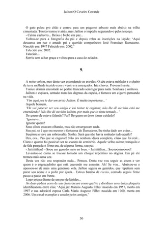 Jaílton O Coveiro Covarde
O gato pulou pro chão e correu para um pequeno arbusto mais abaixo na trilha
cimentada. Tonico tentou ir atrás, mas Jailton o impediu segurando-o pelo pescoço.
- Calma cachorro... Deixa o bicho em paz...
Voltou-se para a fotografia do pai e depois releu as inscrições na lápide; ‘Aqui
descansa em paz o amado pai e querido companheiro José Fransisco Damaceno.
Nascido em: 1947 Falecido em: 2002.’
Falecido em: 2002.
Falecido...
Sorriu sem achar graça e voltou para a casa do zelador.
9.
A noite voltou, mas desta vez escondendo as estrelas. O céu estava nublado e o cheiro
de terra molhada trazido com o vento era ameaçador. Iria chover. Provavelmente.
Tonico dormia encostado ao portão trancado sem ligar para nada. Sonhava e sonhava.
Jailton o espiava, sentado num dos degraus da capela, e fumava um cigarro pensando
na vida.
‘Vim aqui pra te dar um aviso Jailton. É muito importante...’
Aquele homem.
‘Ele vai parecer ser seu amigo e vai tentar te enganar, não lhe dê ouvidos está me
entendendo? Não lhe dê ouvidos Jailton, por mais que se sinta tentado...’
De quem ele estava falando? Pai? De quem eu devo tomar cuidado?
‘Ignore-o...’
Ignorar quem?
Seus olhos estavam olhando, mas não enxergavam nada.
Seu pai, se é que era mesmo o fantasma de Damaceno, lhe tinha dado um aviso...
Suspirou e teve um sobressalto. Sonho. Será que não havia sonhado tudo aquilo?
Ora, ora... Pra que se enganar? Não era nenhum idiota completo, claro que foi real...
Claro o quanto foi possível ser no escuro do cemitério. Aquele velho calmo, tranquilo e
de fala pausada e firme era, de alguma forma, seu pai.
- Jaiiiiiiilton! – Soou um gemido meio ao breu. – Jaiiiiiiilton... Socoooorrooooo!
Levantou-se como se tivesse tomado um choque repentino no degrau. Em pé ele
tremeu mais uma vez.
Desta vez não vou responder nada... Pensou. Desta vez vou seguir as vozes e ver
quem é o engraçadinho que está querendo me assustar. Ah! Se vou... Abaixou-se e
apossou-se de mais uma generosa vela. Jailton seguiu os gemidos, que repetiam sem
parar seu nome e a pedir por ajuda... Estava bambo de receio, contudo seguiu firme
passo a passo em frente.
Logo estava diante de um par de lápides...
As duas pedras eram de um cinza escuro como grafite e dividiam uma única plaqueta
identificadora entre elas; ‘Aqui jaz Marcos Augusto Filho: nascido em 1957, morto em
1997 e sua adorável esposa Carla Maria Augusto Filho: nascida em 1960, morta em
2006. Um casal exemplar e amado pelos amigos.’
30
 