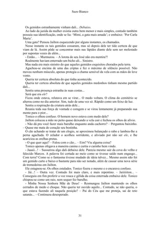 Suzo Bianco
Os gemidos estranhamente vinham dali... Debaixo.
Ao lado da jazida da mulher existia outra bem menor e mais simples, contudo também
possuía sua identificação, onde se lia: ‘Mimi, a gata mais amada’; e embaixo: ’Por Carla
Maria’.
Uma gata? Pensou Jailton esquecendo por alguns instantes, os chamados.
Nesse instante os tais gemidos cessaram, mas só depois dele ter tido certeza de que
viam de lá. Assim pôde se concentrar mais nas lápides diante dele sem ser molestado
por supostas vozes do além...
- Então... – Murmurou. – A lorota do seu José não era mentira?!
Realmente haviam enterrado um bicho ali... Sinistro.
Mas nada era mais sinistro do que aqueles gemidos esquisitos chorados pela terra.
Agachou-se encima de uma das criptas e fez o máximo de silêncio possível. Não
moveu nenhum músculo, apenas protegia a chama sensível da vela com as mãos do leve
vento.
Queria ter certeza absoluta do que tinha acontecido.
Queria ter certeza absoluta de que aqueles gemidos medonhos tinham mesmo partido
dali...
Sentiu uma presença estranha às suas costas...
Será que era ele?
Ficou onde estava, relutava em se virar... O medo voltara. O clima do cemitério se
alterou como no dia anterior. Sim, tudo de uma vez só. Rápido como um feixe de luz.
Sentiu a respiração da criatura atrás dele...
Reuniu toda sua força de vontade e coragem e se virou lentamente já preparando sua
mente para o pior...
Tonico o olhou confuso. O homem novo estava com medo dele?
Jailton colocou a mão no peito quase deixando a vela cair e fechou os olhos de alívio.
- Não dá pra você fazer mais barulho enquanto anda cachorro? – Perguntou baixinho.
– Quase me mata do coração seu bostinha.
O cão achando se tratar de um elogio, se aproximou balançado o rabo e lambeu-lhe a
perna agachada. O zelador o acolheu sorridente, e aliviado por não ser ele, e lhe
acariciou as orelhas pretas.
- O que quer aqui? – Falou com o cão... – Eim? Viu alguma coisa?
Tonico apenas ofegava a maneira canina e curtia o carinho bem vindo.
- Jaaaii...! – Sussurrou algo dali debaixo dele. Parecia mesmo sair da cova do velho e
falecido Marcos. A palavra foi cortada ao meio como se tivesse saído num engasgo...
Com terra? Como se o fantasma tivesse mudado de ideia talvez... Mesmo assim não foi
um gemido curto e baixo o bastante para não ser notado, além de causar uma nova série
de tremedeiras em Jailton.
Ele estagnou-se. Os olhos estalados. Tonico fizera o mesmo e o encarava confuso.
- Jái...! – Outra vez. Contudo foi mais claro, e mais repentino. – Jaiiiiiiton... –
Conseguiu em fim proferir a voz rouca e gélida da coisa enterrada embaixo dele. Tonico
chispou-se como um raio, nem sequer fez barulho.
- Minha Nossa Senhora Mãe de Deus! – Resmungou Jailton mantendo os olhos
cerrados de medo e choque. Não queria ter ouvido aquilo... Contudo, se não queria, o
que estava fazendo ali naquela posição? – Pai do Céu que me proteja, sai de reto
satanás... – Continuou desesperado.
31
 
